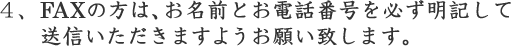 FAXの方は、お名前とお電話番号を必ず明記して送信いただきますようお願い致します。